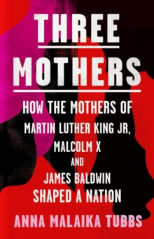 Three Mothers : How the Mothers of Martin Luther King Jr, Malcolm X and James Baldwin Shaped a Nation